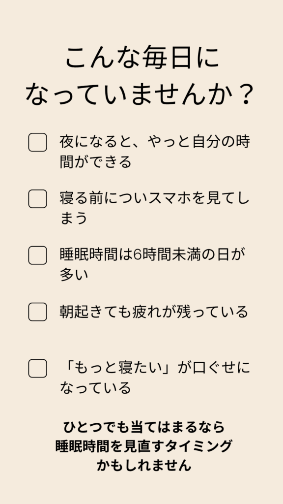 睡眠時間を後回しにしていないか確認できるセルフチェックリスト。夜になってやっと自分の時間ができる、寝る前にスマホを見る、睡眠時間が6時間未満、朝も疲れが残る、「もっと寝たい」が口ぐせなど、睡眠不足のサインを確認できる内容。